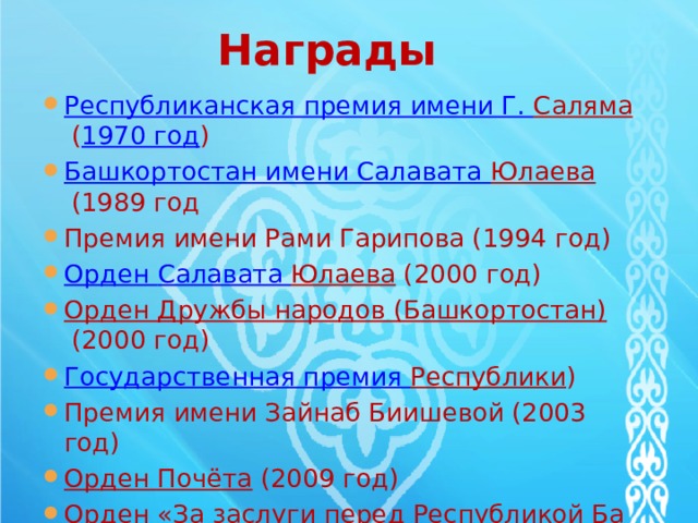 Награды Республиканская премия имени Г. Саляма   ( 1970 год ) Башкортостан имени Салавата Юлаева   (1989 год Премия имени Рами Гарипова (1994 год) Орден Салавата Юлаева   (2000 год) Орден Дружбы народов (Башкортостан)   (2000 год) Государственная премия Республики ) Премия имени Зайнаб Биишевой (2003 год) Орден Почёта   (2009 год) Орден «За заслуги перед Республикой Башкортостан»   (2009 год) 