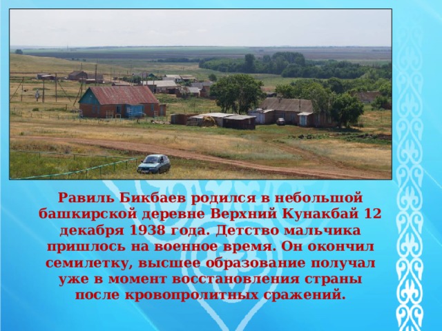    Равиль Бикбаев родился в небольшой башкирской деревне Верхний Кунакбай 12 декабря 1938 года. Детство мальчика пришлось на военное время. Он окончил семилетку, высшее образование получал уже в момент восстановления страны после кровопролитных сражений.   
