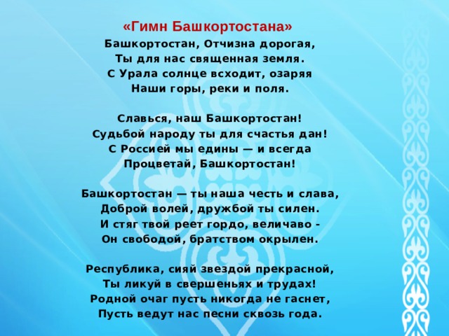  «Гимн Башкортостана»  Башкортостан, Отчизна дорогая,  Ты для нас священная земля.  С Урала солнце всходит, озаряя  Наши горы, реки и поля.   Славься, наш Башкортостан!  Судьбой народу ты для счастья дан!  С Россией мы едины — и всегда  Процветай, Башкортостан!   Башкортостан — ты наша честь и слава,  Доброй волей, дружбой ты силен.  И стяг твой реет гордо, величаво -  Он свободой, братством окрылен.   Республика, сияй звездой прекрасной,  Ты ликуй в свершеньях и трудах!  Родной очаг пусть никогда не гаснет,  Пусть ведут нас песни сквозь года.   