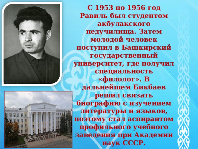   С 1953 по 1956 год Равиль был студентом акбулакского педучилища. Затем молодой человек поступил в Башкирский государственный университет, где получил специальность «филолог». В дальнейшем Бикбаев решил связать биографию с изучением литературы и языков, поэтому стал аспирантом профильного учебного заведения при Академии наук СССР.   