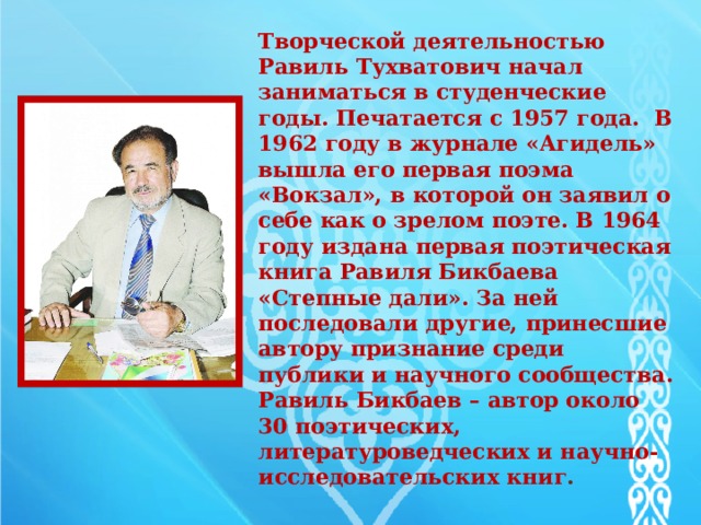  Творческой деятельностью Равиль Тухватович начал заниматься в студенческие годы. Печатается с 1957 года. B 1962 году в журнале «Агидель» вышла его первая поэма «Вокзал», в которой он заявил о себе как о зрелом поэте. B 1964 году издана первая поэтическая книга Равиля Бикбаева «Степные дали». За ней последовали другие, принесшие автору признание среди публики и научного сообщества. Равиль Бикбаев – автор около 30 поэтических, литературоведческих и научно-исследовательских книг .   