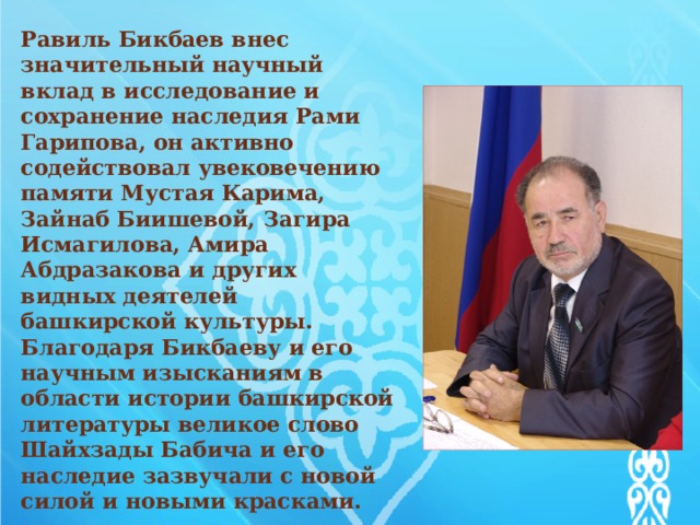 Равиль Бикбаев внес значительный научный вклад в исследование и сохранение наследия Рами Гарипова, он активно содействовал увековечению памяти Мустая Карима, Зайнаб Биишевой, Загира Исмагилова, Амира Абдразакова и других видных деятелей башкирской культуры. Благодаря Бикбаеву и его научным изысканиям в области истории башкирской литературы великое слово Шайхзады Бабича и его наследие зазвучали с новой силой и новыми красками.   