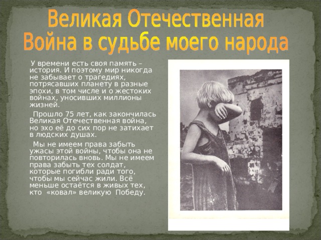  У времени есть своя память – история. И поэтому мир никогда не забывает о трагедиях, потрясавших планету в разные эпохи, в том числе и о жестоких войнах, уносивших миллионы жизней.  Прошло 75 лет, как закончилась Великая Отечественная война, но эхо её до сих пор не затихает в людских душах.  Мы не имеем права забыть ужасы этой войны, чтобы она не повторилась вновь. Мы не имеем права забыть тех солдат, которые погибли ради того, чтобы мы сейчас жили. Всё меньше остаётся в живых тех, кто «ковал» великую Победу. 