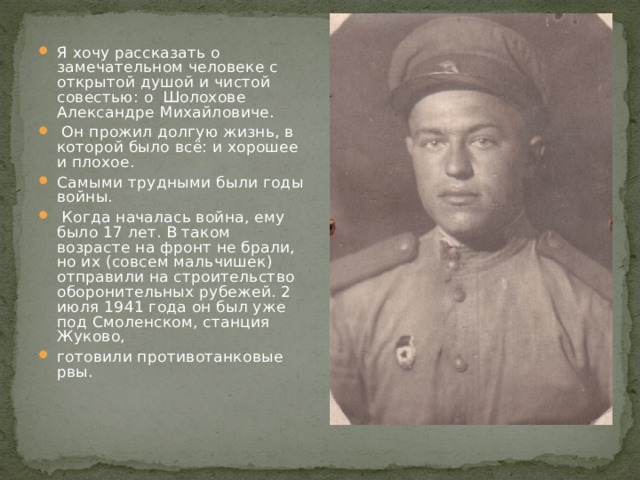 Я хочу рассказать о замечательном человеке с открытой душой и чистой совестью: о Шолохове Александре Михайловиче.  Он прожил долгую жизнь, в которой было всё: и хорошее и плохое. Самыми трудными были годы войны.  Когда началась война, ему было 17 лет. В таком возрасте на фронт не брали, но их (совсем мальчишек) отправили на строительство оборонительных рубежей. 2 июля 1941 года он был уже под Смоленском, станция Жуково, готовили противотанковые рвы. 