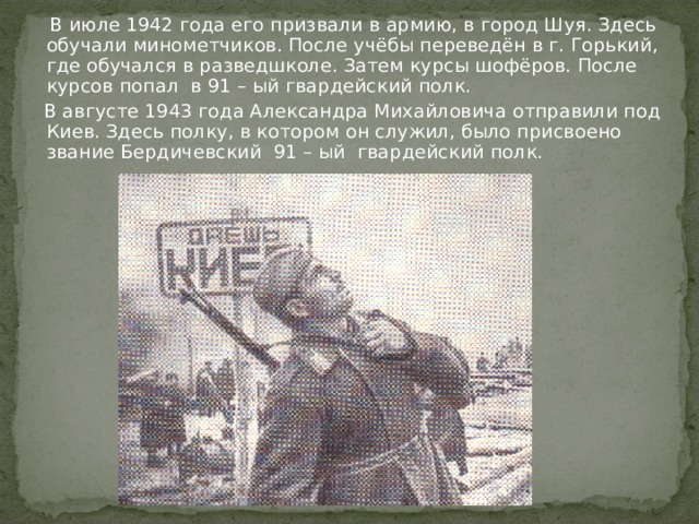  В июле 1942 года его призвали в армию, в город Шуя. Здесь обучали минометчиков. После учёбы переведён в г. Горький, где обучался в разведшколе. Затем курсы шофёров. После курсов попал в 91 – ый гвардейский полк.  В августе 1943 года Александра Михайловича отправили под Киев. Здесь полку, в котором он служил, было присвоено звание Бердичевский 91 – ый гвардейский полк. 