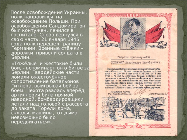  После освобождения Украины, полк направился на освобождение Польши. При освобождении Сандомира он был контужен, лечился в госпитале. Снова вернулся в свою часть. 21 января 1945 года полк перешёл границу Германии. Военные стёжки – дорожки привели солдата в Берлин.  «Тяжёлые и жестокие были бои, - вспоминает он о битве за Берлин. Гвардейские части ломали ожесточённое сопротивление батальонов Гитлера, выигрывая бой за боем. Пехота рвалась вперёд, артиллерия била прямой наводкой, бомбардировщики летали над головой с рассвета до заката. Горели дома, склады, машины, от дыма невозможно было передвигаться». 