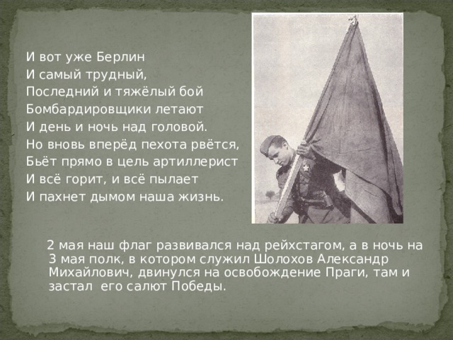 И вот уже Берлин И самый трудный, Последний и тяжёлый бой Бомбардировщики летают И день и ночь над головой. Но вновь вперёд пехота рвётся, Бьёт прямо в цель артиллерист И всё горит, и всё пылает И пахнет дымом наша жизнь.  2 мая наш флаг развивался над рейхстагом, а в ночь на 3 мая полк, в котором служил Шолохов Александр Михайлович, двинулся на освобождение Праги, там и застал его салют Победы. 