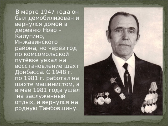  В марте 1947 года он был демобилизован и вернулся домой в деревню Ново – Калугино, Инжавинского района, но через год по комсомольской путёвке уехал на восстановление шахт Донбасса. С 1948 г. по 1981 г. работал на шахте машинистом, а в мае 1981 года ушёл на заслуженный отдых, и вернулся на родную Тамбовщину. 
