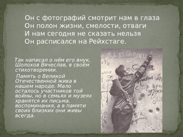  Он с фотографий смотрит нам в глаза  Он полон жизни, смелости, отваги  И нам сегодня не сказать нельзя  Он расписался на Рейхстаге.  Так написал о нём его внук, Шолохов Вячеслав, в своём стихотворении.  Память о Великой Отечественной жива в нашем народе. Мало осталось участников той войны, но в семьях и музеях хранятся их письма, воспоминания, а в памяти своих близких они живы всегда. 