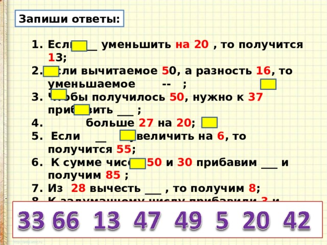 Запиши ответы: Если ___ уменьшить на 20 , то получится 1 3; Если вычитаемое 5 0, а разность 16 , то уменьшаемое -- ; Чтобы получилось 50 , нужно к 37 прибавить ___ ;  больше 27 на 20 ; 5. Если __ увеличить на 6 , то получится 55 ; 6. К сумме чисел 50 и 30 прибавим ___ и получим 85 ; Из 28 вычесть ___ , то получим 8 ; К задуманному числу прибавили 3 и получили 45 . Задумали число _ . 