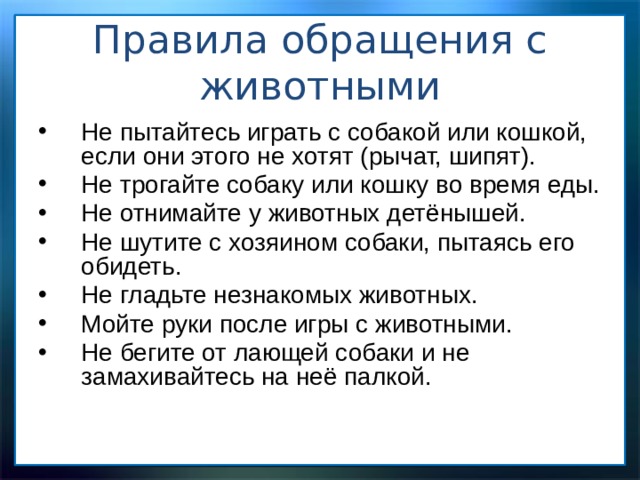 Правила обращения с животными   Не пытайтесь играть с собакой или кошкой, если они этого не хотят (рычат, шипят). Не трогайте собаку или кошку во время еды. Не отнимайте у животных детёнышей. Не шутите с хозяином собаки, пытаясь его обидеть. Не гладьте незнакомых животных. Мойте руки после игры с животными. Не бегите от лающей собаки и не замахивайтесь на неё палкой. 