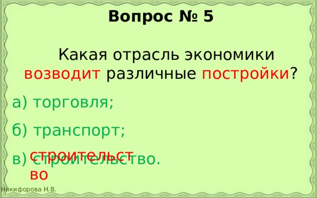 Вопрос № 5   Какая отрасль экономики возводит различные постройки ? а) торговля;  б) транспорт;  в) строительство. строительство 