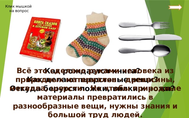 Клик мышкой на вопрос Всё это сделано руками человека из природных материалов – древесины, металла, шерсти. Но чтобы природные материалы превратились в разнообразные вещи, нужны знания и большой труд людей. Как рождается книга? Как делают шерстяные вещи? Откуда берутся ложки, вилки и ножи? 