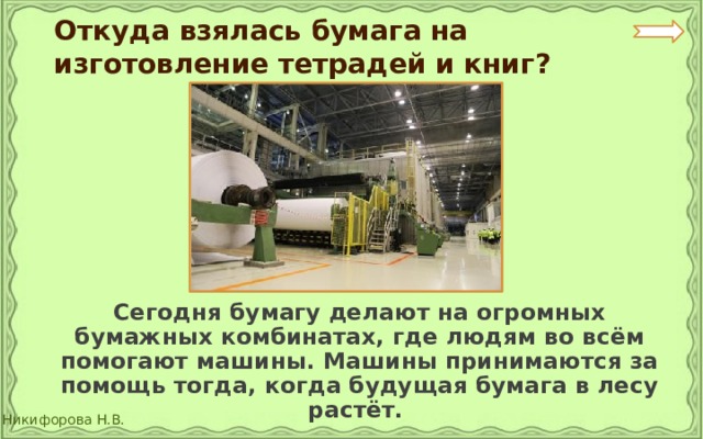Откуда взялась бумага на изготовление тетрадей и книг?  Сегодня бумагу делают на огромных бумажных комбинатах, где людям во всём помогают машины. Машины принимаются за помощь тогда, когда будущая бумага в лесу растёт. 