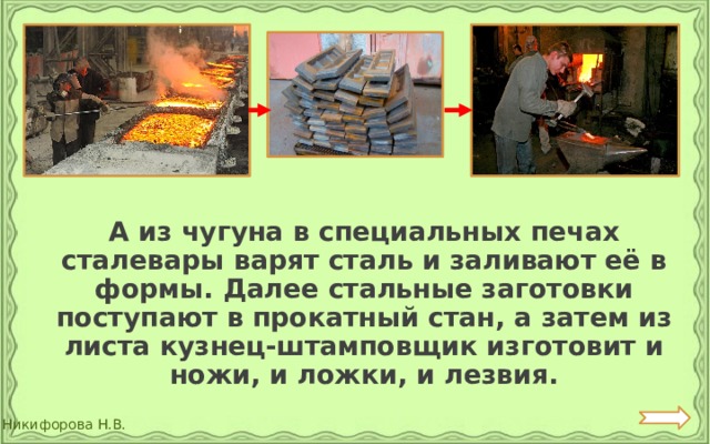  А из чугуна в специальных печах сталевары варят сталь и заливают её в формы. Далее стальные заготовки поступают в прокатный стан, а затем из листа кузнец-штамповщик изготовит и ножи, и ложки, и лезвия. 