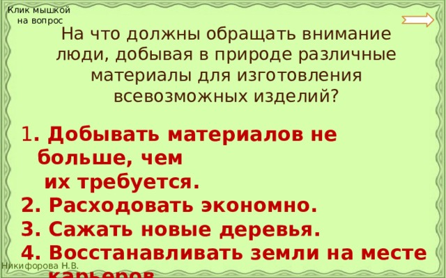 Клик мышкой на вопрос  На что должны обращать внимание люди, добывая в природе различные материалы для изготовления всевозможных изделий? 1 . Добывать материалов не больше, чем   их требуется. 2. Расходовать экономно. 3. Сажать новые деревья. 4. Восстанавливать земли на месте  карьеров. 