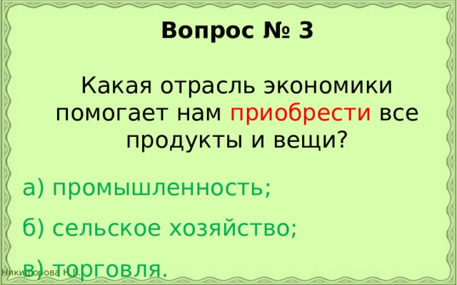 Вопрос № 3  Какая отрасль экономики помогает нам приобрести все продукты и вещи? а) промышленность;  б) сельское хозяйство;  в) торговля. 