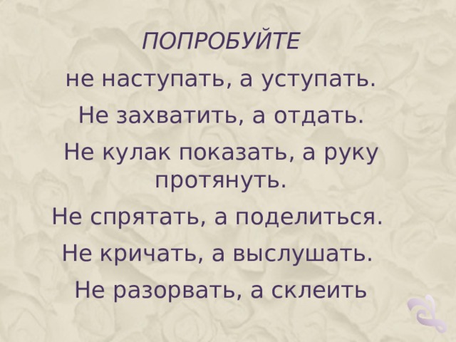 ПОПРОБУЙТЕ не наступать, а уступать. Не захватить, а отдать. Не кулак показать, а руку протянуть. Не спрятать, а поделиться. Не кричать, а выслушать. Не разорвать, а склеить 