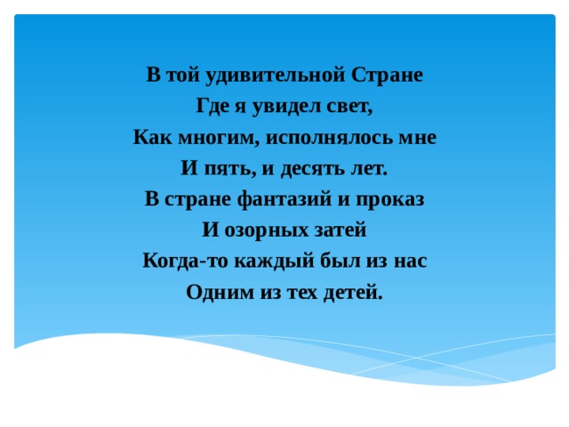 В той удивительной Стране Где я увидел свет, Как многим, исполнялось мне И пять, и десять лет. В стране фантазий и проказ И озорных затей Когда-то каждый был из нас Одним из тех детей. 