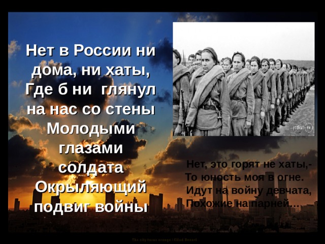 Нет в России ни дома, ни хаты, Где б ни глянул на нас со стены Молодыми глазами солдата Окрыляющий подвиг войны  Нет, это горят не хаты,-  То юность моя в огне.  Идут на войну девчата,  Похожие на парней… 