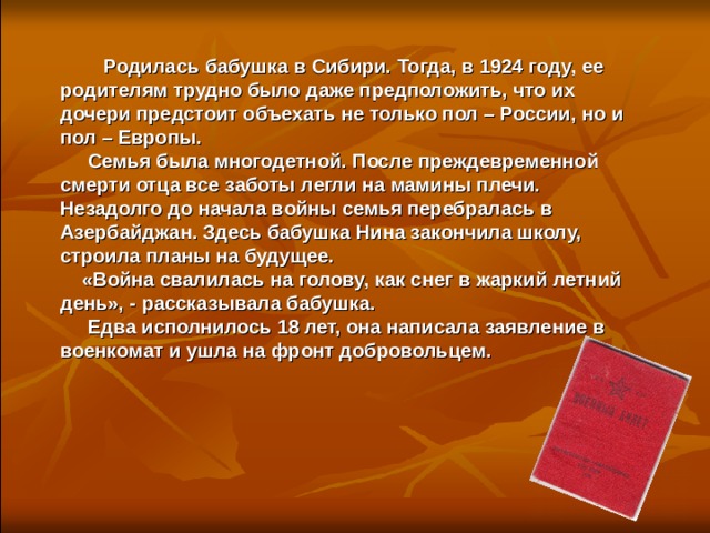   Родилась бабушка в Сибири. Тогда, в 1924 году, ее родителям трудно было даже предположить, что их дочери предстоит объехать не только пол – России, но и пол – Европы.  Семья была многодетной. После преждевременной смерти отца все заботы легли на мамины плечи. Незадолго до начала войны семья перебралась в Азербайджан. Здесь бабушка Нина закончила школу, строила планы на будущее.  «Война свалилась на голову, как снег в жаркий летний день», - рассказывала бабушка.  Едва исполнилось 18 лет, она написала заявление в военкомат и ушла на фронт добровольцем.  