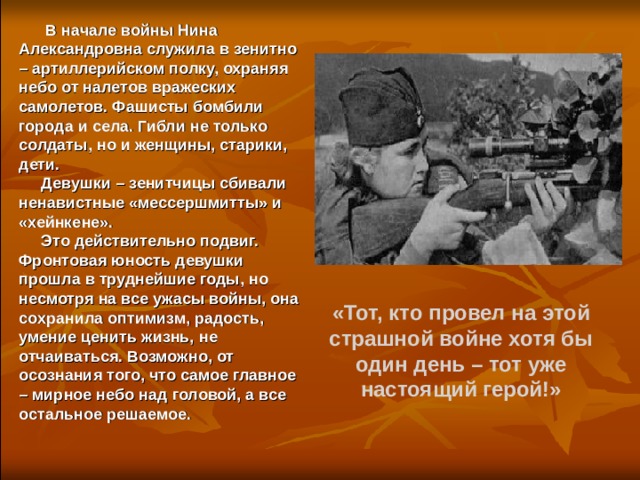  В начале войны Нина Александровна служила в зенитно – артиллерийском полку, охраняя небо от налетов вражеских самолетов. Фашисты бомбили города и села. Гибли не только солдаты, но и женщины, старики, дети.  Девушки – зенитчицы сбивали ненавистные «мессершмитты» и «хейнкене».  Это действительно подвиг. Фронтовая юность девушки прошла в труднейшие годы, но несмотря на все ужасы войны, она сохранила оптимизм, радость, умение ценить жизнь, не отчаиваться. Возможно, от осознания того, что самое главное – мирное небо над головой, а все остальное решаемое.  «Тот, кто провел на этой страшной войне хотя бы один день – тот уже настоящий герой!» 