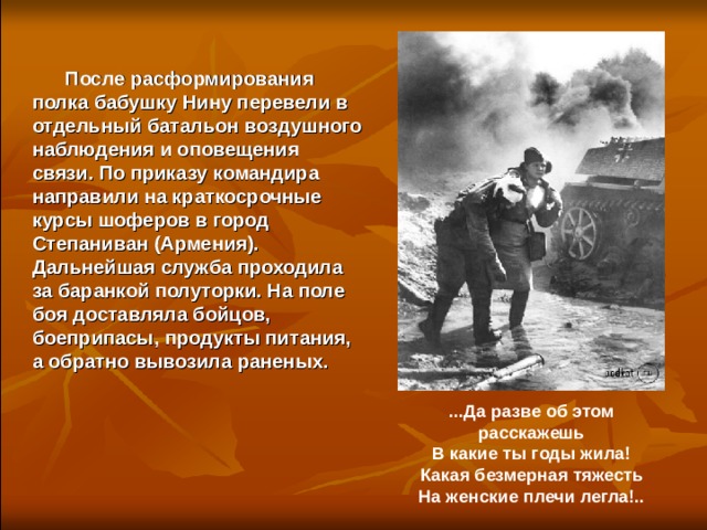   После расформирования полка бабушку Нину перевели в отдельный батальон воздушного наблюдения и оповещения связи. По приказу командира направили на краткосрочные курсы шоферов в город Степаниван (Армения). Дальнейшая служба проходила за баранкой полуторки. На поле боя доставляла бойцов, боеприпасы, продукты питания, а обратно вывозила раненых.  ...Да разве об этом расскажешь В какие ты годы жила! Какая безмерная тяжесть На женские плечи легла!.. 