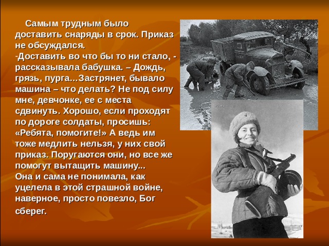  Самым трудным было доставить снаряды в срок. Приказ не обсуждался. Доставить во что бы то ни стало, - рассказывала бабушка. – Дождь, грязь, пурга…Застрянет, бывало машина – что делать? Не под силу мне, девчонке, ее с места сдвинуть. Хорошо, если проходят по дороге солдаты, просишь: «Ребята, помогите!» А ведь им тоже медлить нельзя, у них свой приказ. Поругаются они, но все же помогут вытащить машину... Она и сама не понимала, как уцелела в этой страшной войне, наверное, просто повезло, Бог сберег.  