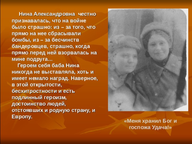  Нина Александровна честно признавалась, что на войне было страшно: из – за того, что прямо на нее сбрасывали бомбы, из – за бесчинств бандеровцев, страшно, когда прямо перед ней взорвалась на мине подруга…  Героем себя баба Нина никогда не выставляла, хоть и имеет немало наград. Наверное, в этой открытости, бесхитростности и есть подлинный героизм, достоинство людей, отстоявших и родную страну, и Европу. «Меня хранил Бог и госпожа Удача!» 