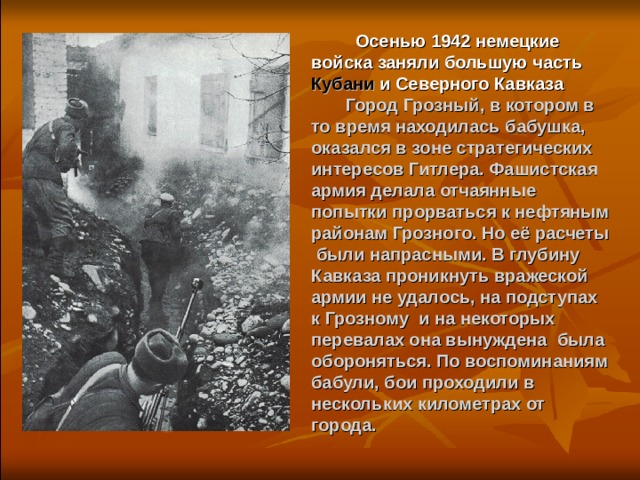  Осенью 1942 немецкие войска заняли большую часть Кубани и Северного Кавказа  Город Грозный, в котором в то время находилась бабушка, оказался в зоне стратегических интересов Гитлера. Фашистская армия делала отчаянные попытки прорваться к нефтяным районам Грозного. Но её расчеты были напрасными. В глубину Кавказа проникнуть вражеской армии не удалось, на подступах к Грозному и на некоторых перевалах она вынуждена была обороняться. По воспоминаниям бабули, бои проходили в нескольких километрах от города.  