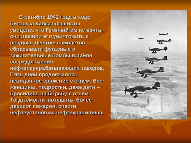  В октябре 1942 года в ходе битвы за Кавказ фашисты увидели, что Грозный им не взять, они решили его уничтожить с воздуха. Десятки самолетов сбрасывали фугасные и зажигательные бомбы в район сосредоточения нефтеперерабатывающих заводов. Пять дней продолжалось невиданное сражение с огнем. Все: женщины, подростки, даже дети – бросились на борьбу с огнём. Тогда смогли потушить более двухсот пожаров, спасти нефтеустановки, нефтехранилища.   