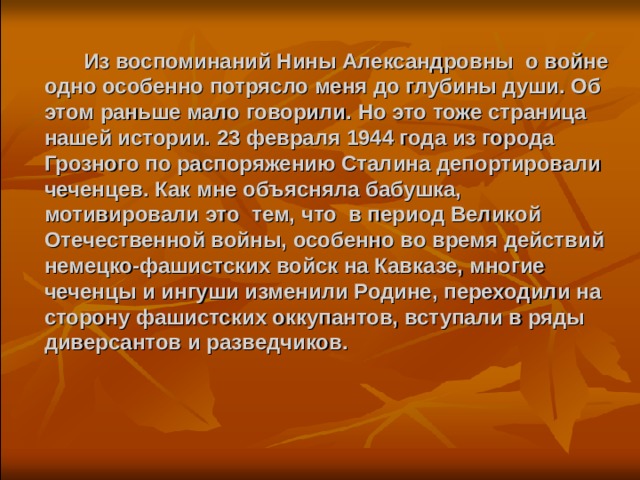  Из воспоминаний Нины Александровны о войне одно особенно потрясло меня до глубины души. Об этом раньше мало говорили. Но это тоже страница нашей истории. 23 февраля 1944 года из города Грозного по распоряжению Сталина депортировали чеченцев. Как мне объясняла бабушка, мотивировали это тем, что в период Великой Отечественной войны, особенно во время действий немецко-фашистских войск на Кавказе, многие чеченцы и ингуши изменили Родине, переходили на сторону фашистских оккупантов, вступали в ряды диверсантов и разведчиков.   