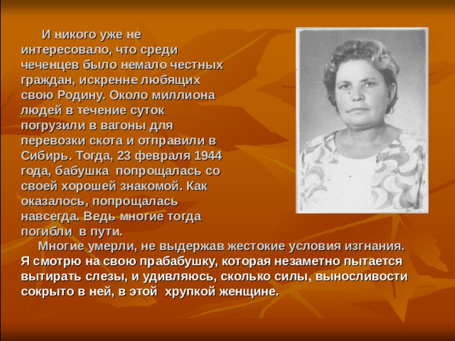  И никого уже не интересовало, что среди чеченцев было немало честных граждан, искренне любящих свою Родину. Около миллиона людей в течение суток погрузили в вагоны для перевозки скота и отправили в Сибирь. Тогда, 23 февраля 1944 года, бабушка попрощалась со своей хорошей знакомой. Как оказалось, попрощалась навсегда. Ведь многие тогда погибли в пути.  Многие умерли, не выдержав жестокие условия изгнания. Я смотрю на свою прабабушку, которая незаметно пытается вытирать слезы, и удивляюсь, сколько силы, выносливости сокрыто в ней, в этой хрупкой женщине.  