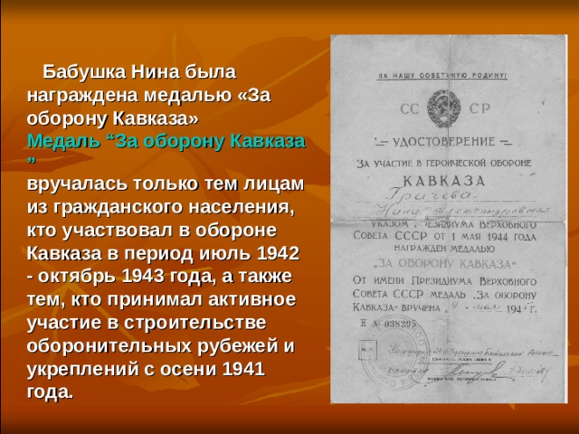  Бабушка Нина была награждена медалью «За оборону Кавказа» Медаль “За оборону Кавказа” вручалась только тем лицам из гражданского населения, кто участвовал в обороне Кавказа в период июль 1942 - октябрь 1943 года, а также тем, кто принимал активное участие в строительстве оборонительных рубежей и укреплений с осени 1941 года.  