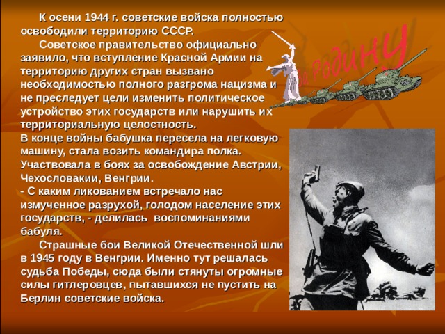  К осени 1944 г. советские войска полностью освободили территорию СССР.  Советское правительство официально заявило, что вступление Красной Армии на территорию других стран вызвано необходимостью полного разгрома нацизма и не преследует цели изменить политическое устройство этих государств или нарушить их территориальную целостность.  В конце войны бабушка пересела на легковую машину, стала возить командира полка. Участвовала в боях за освобождение Австрии, Чехословакии, Венгрии. - С каким ликованием встречало нас измученное разрухой, голодом население этих государств, - делилась воспоминаниями бабуля.  Страшные бои Великой Отечественной шли в 1945 году в Венгрии. Именно тут решалась судьба Победы, сюда были стянуты огромные силы гитлеровцев, пытавшихся не пустить на Берлин советские войска.  