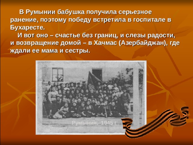  В Румынии бабушка получила серьезное ранение, поэтому победу встретила в госпитале в Бухаресте.  И вот оно – счастье без границ, и слезы радости, и возвращение домой – в Хачмас (Азербайджан), где ждали ее мама и сестры.  Румыния, 1945 г 