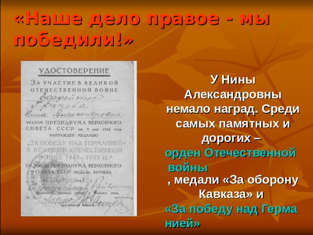 «Наше дело правое - мы победили!» У Нины Александровны немало наград. Среди самых памятных и дорогих – орден Отечественной войны , медали «За оборону Кавказа» и «За победу над Германией» 