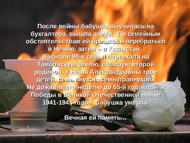 После войны бабушка выучилась на бухгалтера, вышла замуж. По семейным обстоятельствам ей пришлось перебраться в Чечню, затем – в Казахстан. В начале 90-х семья переехала на Тамбовскую землю, ставшую второй родиной. У Нины Александровны трое детей, семь внуков, семь правнуков. Не дожив всего неделю до 65-й годовщины Победы в Великой Отечественной войне 1941-1945 годов, бабушка умерла.  Вечная ей память… 