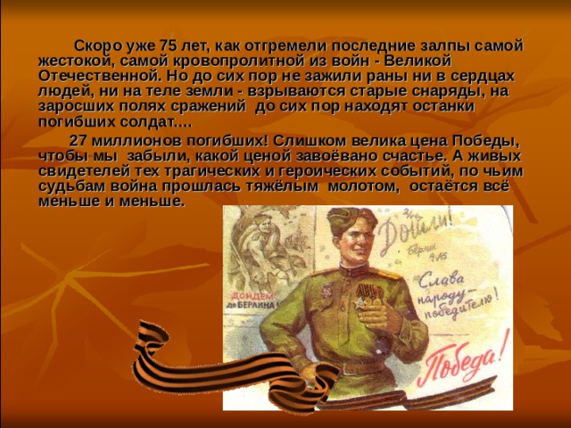  Скоро уже 75 лет, как отгремели последние залпы самой жестокой, самой кровопролитной из войн - Великой Отечественной. Но до сих пор не зажили раны ни в сердцах людей, ни на теле земли - взрываются старые снаряды, на заросших полях сражений  до сих пор находят останки погибших солдат.…  27 миллионов погибших! Слишком велика цена Победы, чтобы мы  забыли, какой ценой завоёвано счастье. А живых свидетелей тех трагических и героических событий, по чьим судьбам война прошлась тяжёлым  молотом,  остаётся всё меньше и меньше. 