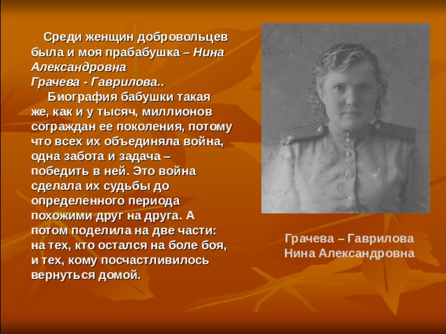  Среди женщин добровольцев была и моя прабабушка – Нина Александровна Грачева - Гаврилова..   Биография бабушки такая же, как и у тысяч, миллионов сограждан ее поколения, потому что всех их объединяла война, одна забота и задача – победить в ней. Это война сделала их судьбы до определенного периода похожими друг на друга. А потом поделила на две части: на тех, кто остался на боле боя, и тех, кому посчастливилось вернуться домой. Грачева – Гаврилова Нина Александровна 