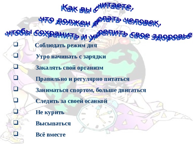  Соблюдать режим дня  Утро начинать с зарядки  Закалять свой организм  Правильно и регулярно питаться  Заниматься спортом, больше двигаться  Следить за своей осанкой  Не курить  Высыпаться  Всё вместе 