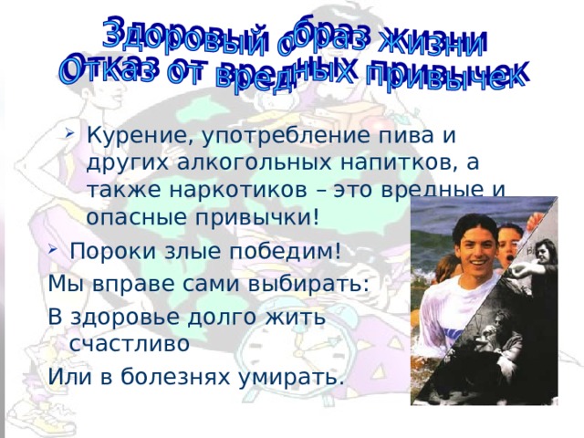 Курение, употребление пива и других алкогольных напитков, а также наркотиков – это вредные и опасные привычки! Пороки злые победим! Мы вправе сами выбирать: В здоровье долго жить счастливо Или в болезнях умирать. 