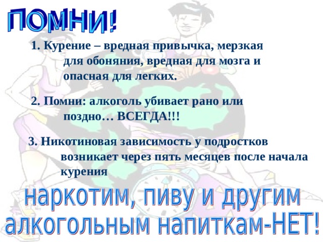 1. Курение – вредная привычка, мерзкая для обоняния, вредная для мозга и опасная для легких. 2. Помни: алкоголь убивает рано или поздно… ВСЕГДА!!! 3. Никотиновая зависимость у подростков возникает через пять месяцев после начала курения 