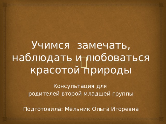 Учимся замечать, наблюдать и любоваться красотой природы Консультация для родителей второй младшей группы Подготовила: Мельник Ольга Игоревна 