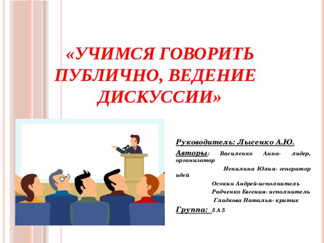 «Учимся говорить публично, ведение дискуссии» Руководитель: Лысенко А.Ю. Авторы : Василенко Анна- лидер, организатор  Ненилина Юлия- генератор идей  Осокин Андрей-исполнитель  Радченко Евгения- исполнитель  Гладкова Наталья- критик Группа: 5 А 5  