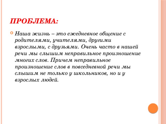 ПРОБЛЕМА: Наша жизнь – это ежедневное общение с родителями, учителями, другими взрослыми, с друзьями. Очень часто в нашей речи мы слышим неправильное произношение многих слов. Причем неправильное произношение слов в повседневной речи мы слышим не только у школьников, но и у взрослых людей. 