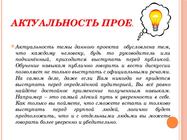 Актуальность проекта: Актуальность темы данного проекта обусловлена тем, что каждому человеку, будь то руководитель или подчинённый, приходится выступать перед публикой. Обучение навыкам публично говорить и вести дискуссии позволяет не только выступать с официальными речами. На самом деле, даже если Вам никогда не придется выступать перед определённой аудиторией, Вы всё равно найдёте достойное применение полученным навыкам. Например – это самый лёгкий путь к уверенности в себе. Как только вы поймете, что сможете встать и толково выступать перед группой людей, логично будет предположить, что и с отдельными людьми вы можете говорить более уверенно и убедительно. 