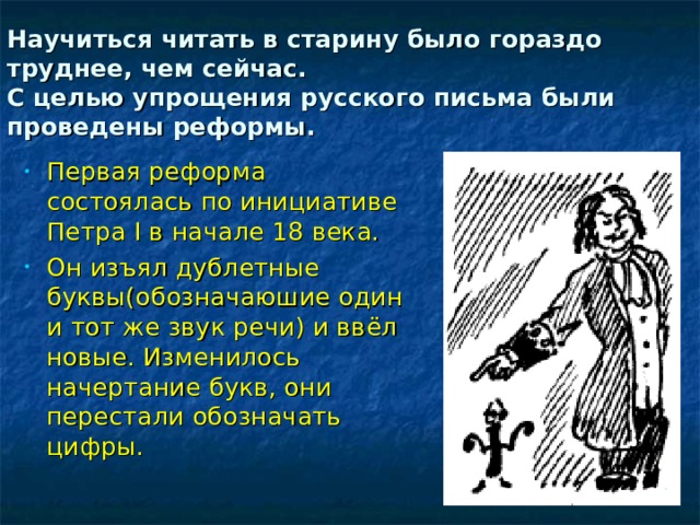 Научиться читать в старину было гораздо труднее, чем сейчас.  С целью упрощения русского письма были проведены реформы.  Первая реформа состоялась по инициативе Петра I в начале 18 века. Он изъял дублетные буквы(обозначаюшие один и тот же звук речи) и ввёл новые. Изменилось начертание букв, они перестали обозначать цифры. 