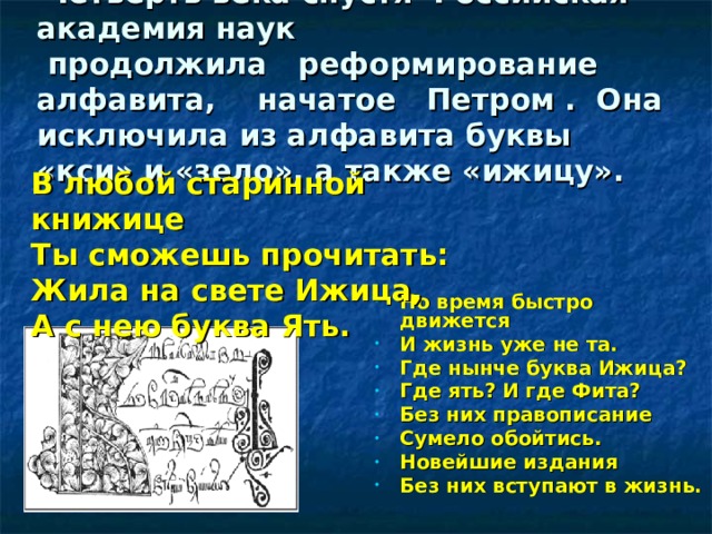      Четверть века спустя Российская академия наук  продолжила реформирование алфавита, начатое Петром . Она исключила из алфавита буквы «кси» и «зело», а также «ижицу».     В любой старинной книжице Ты сможешь прочитать: Жила на свете Ижица, А с нею буква Ять.  Но время быстро движется И жизнь уже не та. Где нынче буква Ижица? Где ять? И где Фита? Без них правописание Сумело обойтись. Новейшие издания Без них вступают в жизнь.  