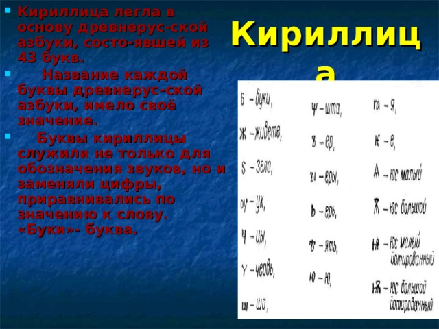 Кириллица легла в основу древнерус-ской азбуки, состо-явшей из 43 букв.  Название каждой буквы древнерус-ской азбуки, имело своё значение.  Буквы кириллицы служили не только для обозначения звуков, но и заменяли цифры, приравнивались по значению к слову. «Буки»- буква.  Кириллица 